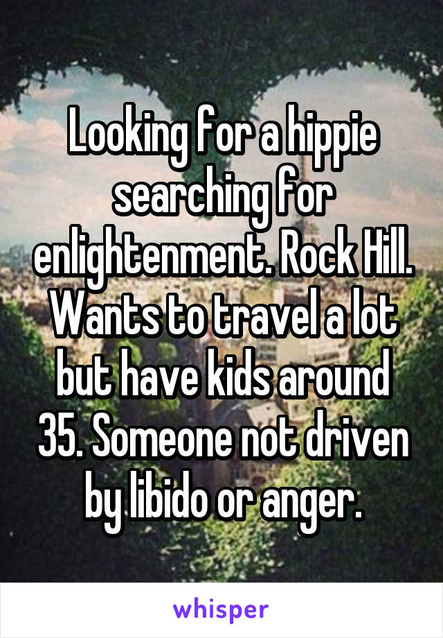 Looking for a hippie searching for enlightenment. Rock Hill. Wants to travel a lot but have kids around 35. Someone not driven by libido or anger.