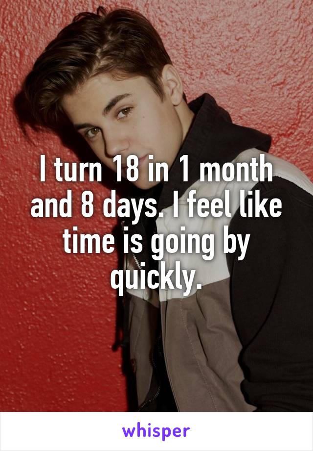 I turn 18 in 1 month and 8 days. I feel like time is going by quickly.