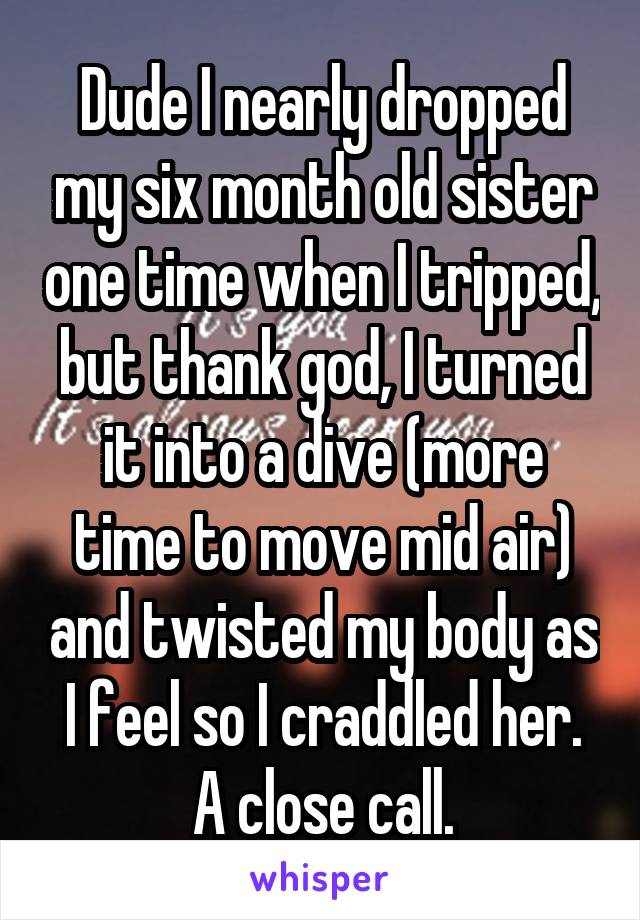 Dude I nearly dropped my six month old sister one time when I tripped, but thank god, I turned it into a dive (more time to move mid air) and twisted my body as I feel so I craddled her. A close call.