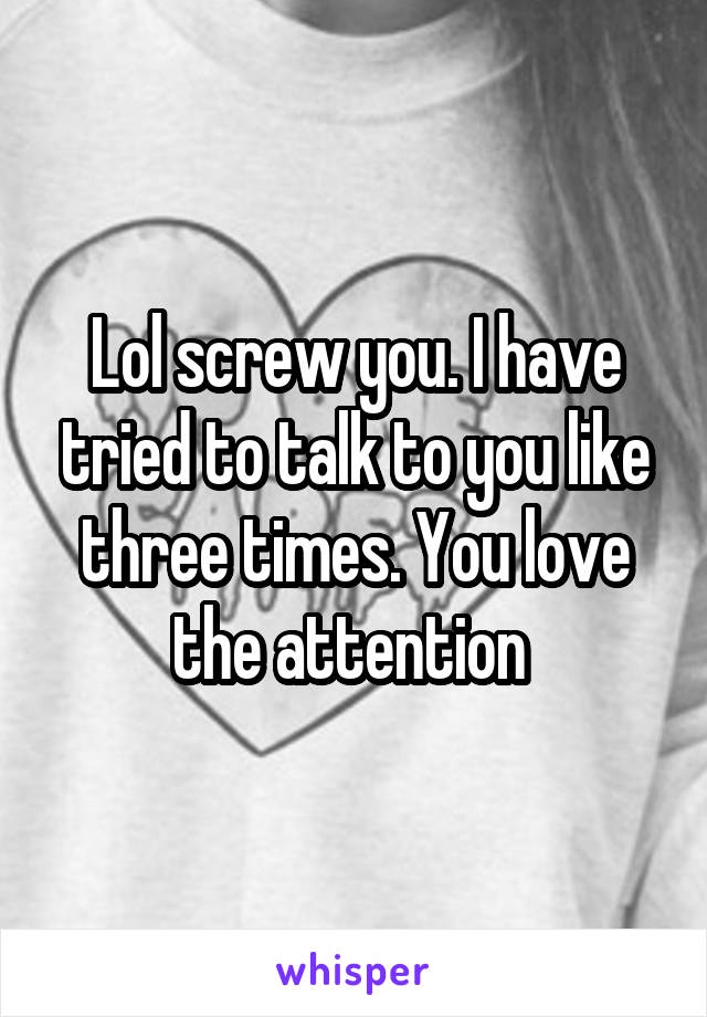 Lol screw you. I have tried to talk to you like three times. You love the attention 