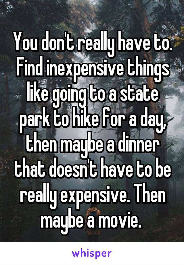 You don't really have to. Find inexpensive things like going to a state park to hike for a day, then maybe a dinner that doesn't have to be really expensive. Then maybe a movie. 