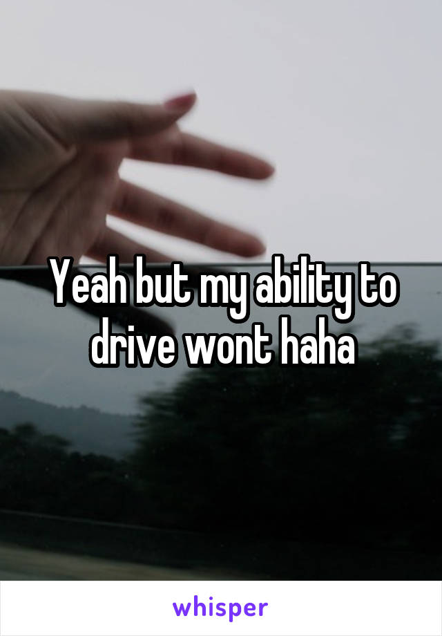 Yeah but my ability to drive wont haha