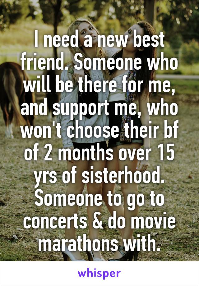 I need a new best friend. Someone who will be there for me, and support me, who won't choose their bf of 2 months over 15 yrs of sisterhood. Someone to go to concerts & do movie marathons with.