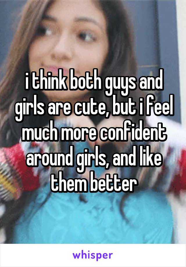 i think both guys and girls are cute, but i feel much more confident around girls, and like them better