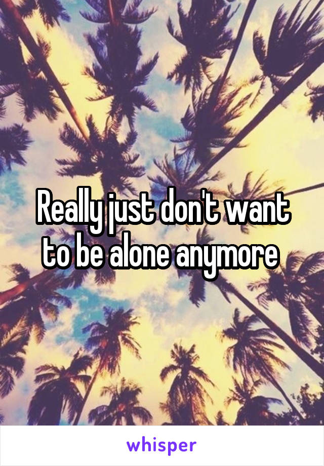 Really just don't want to be alone anymore 