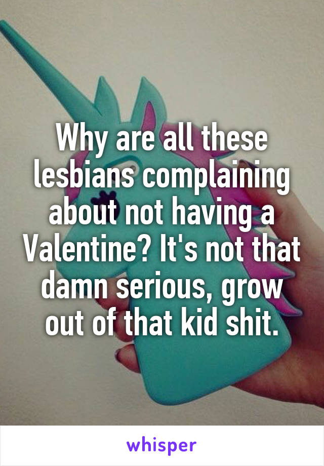 Why are all these lesbians complaining about not having a Valentine? It's not that damn serious, grow out of that kid shit.