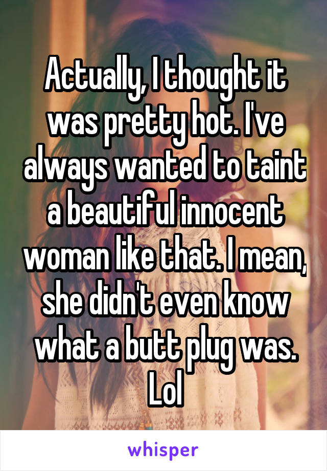 Actually, I thought it was pretty hot. I've always wanted to taint a beautiful innocent woman like that. I mean, she didn't even know what a butt plug was. Lol