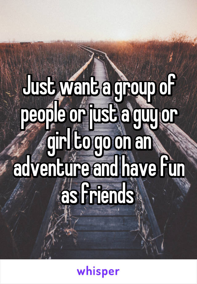 Just want a group of people or just a guy or girl to go on an adventure and have fun as friends 