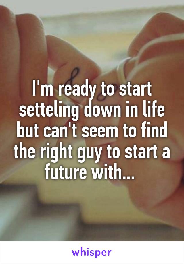 I'm ready to start setteling down in life but can't seem to find the right guy to start a future with... 