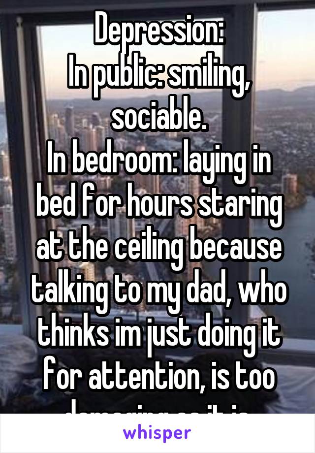 Depression:
In public: smiling, sociable.
In bedroom: laying in bed for hours staring at the ceiling because talking to my dad, who thinks im just doing it for attention, is too damaging as it is.