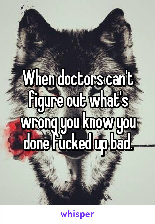 When doctors can't figure out what's wrong you know you done fucked up bad.