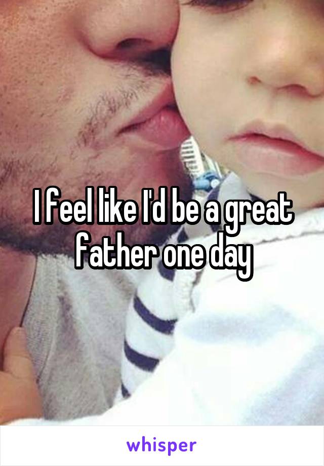 I feel like I'd be a great father one day