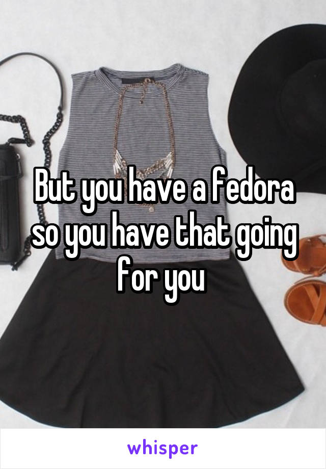 But you have a fedora so you have that going for you 