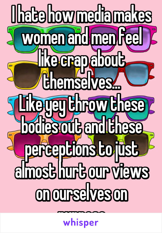 I hate how media makes women and men feel like crap about themselves...
Like yey throw these bodies out and these perceptions to just almost hurt our views on ourselves on purpose