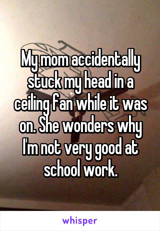 My mom accidentally stuck my head in a ceiling fan while it was on. She wonders why I'm not very good at school work.