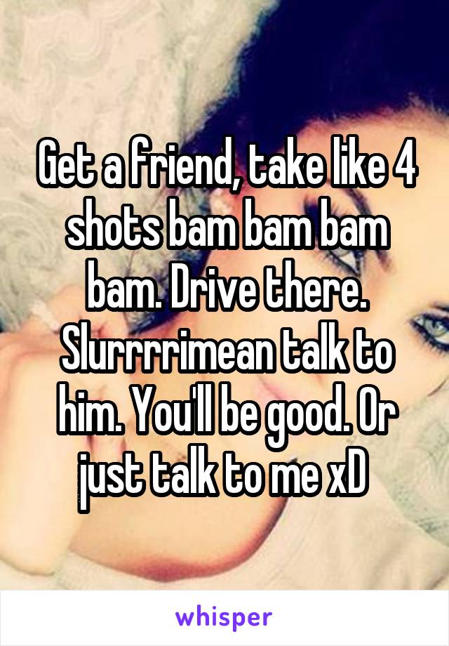 Get a friend, take like 4 shots bam bam bam bam. Drive there. Slurrrrimean talk to him. You'll be good. Or just talk to me xD 