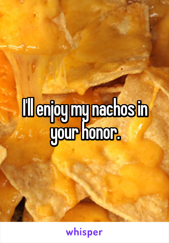 I'll enjoy my nachos in your honor.