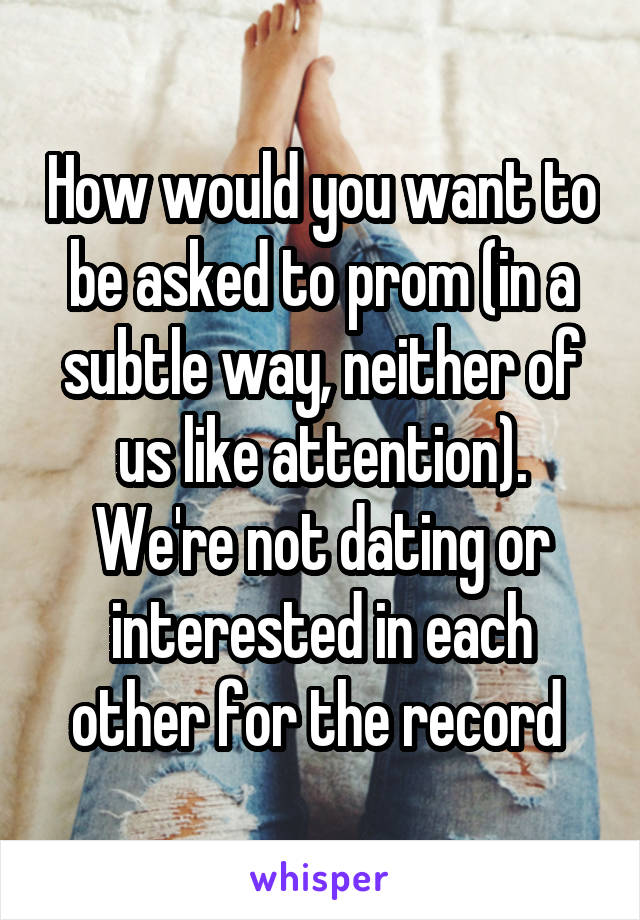 How would you want to be asked to prom (in a subtle way, neither of us like attention). We're not dating or interested in each other for the record 