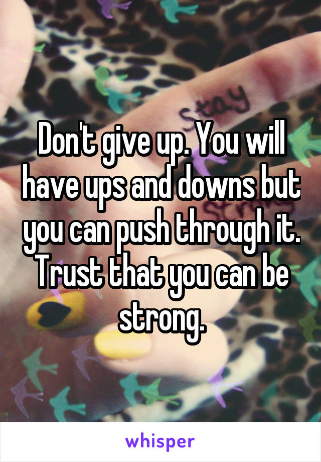 Don't give up. You will have ups and downs but you can push through it. Trust that you can be strong.