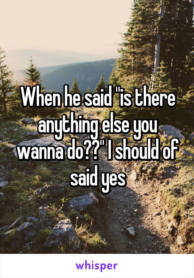 When he said "is there anything else you wanna do??" I should of said yes