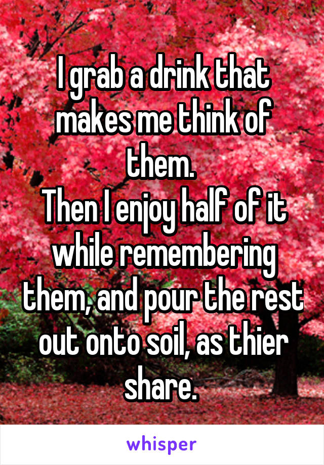 I grab a drink that makes me think of them. 
Then I enjoy half of it while remembering them, and pour the rest out onto soil, as thier share. 