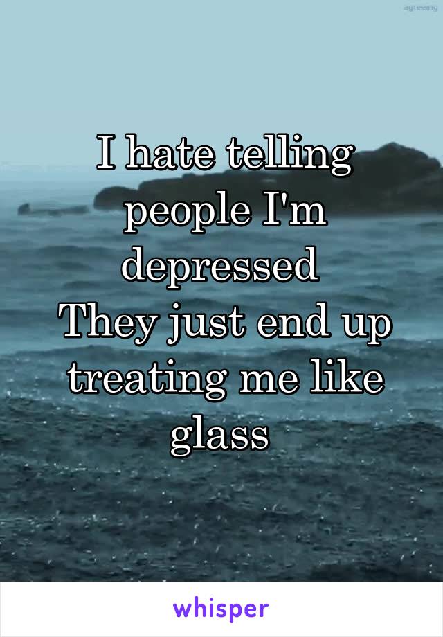 I hate telling people I'm depressed 
They just end up treating me like glass 
