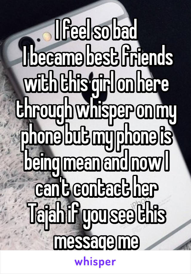 I feel so bad
 I became best friends with this girl on here through whisper on my phone but my phone is being mean and now I can't contact her
Tajah if you see this message me