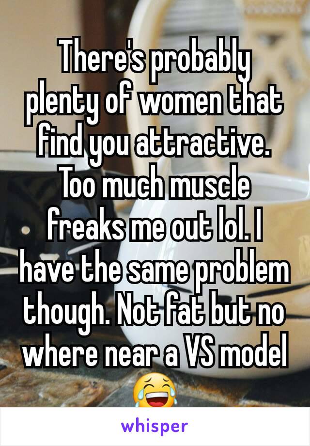 There's probably plenty of women that find you attractive. Too much muscle freaks me out lol. I have the same problem though. Not fat but no where near a VS model 😂