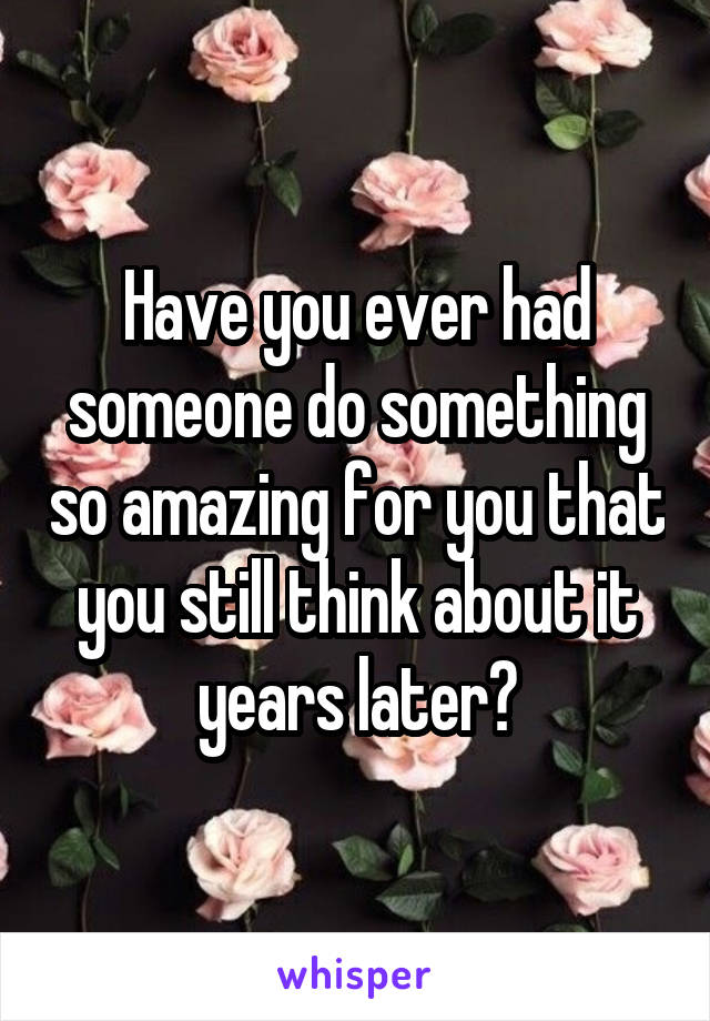 Have you ever had someone do something so amazing for you that you still think about it years later?