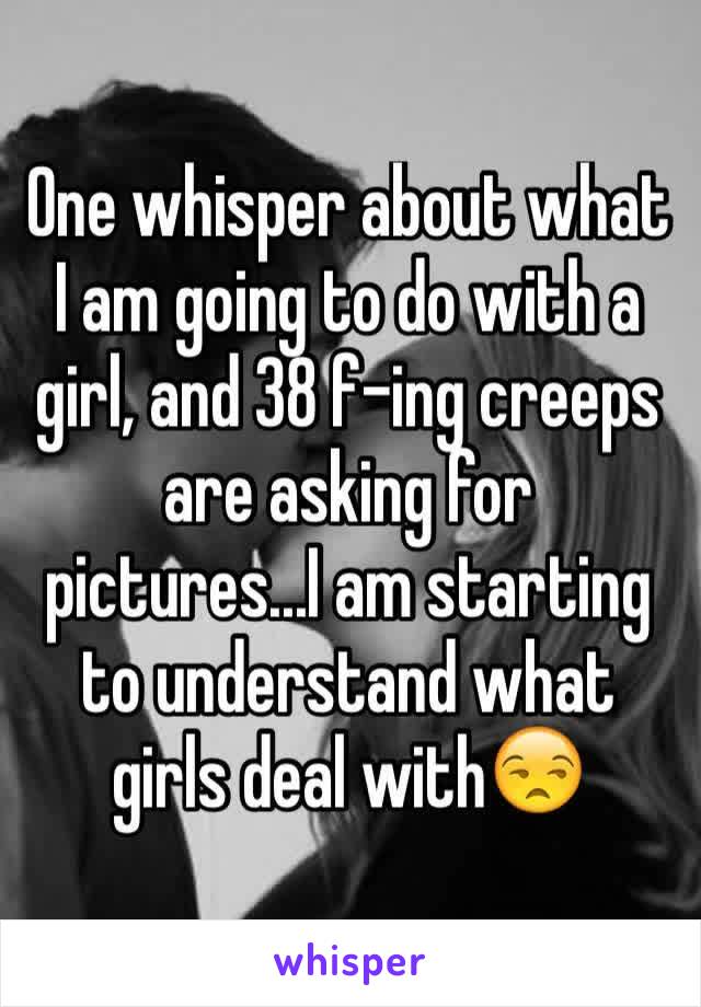 One whisper about what I am going to do with a girl, and 38 f-ing creeps are asking for pictures...I am starting to understand what girls deal with😒