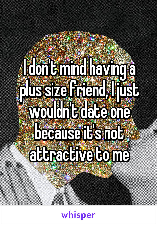 I don't mind having a plus size friend, I just wouldn't date one because it's not attractive to me