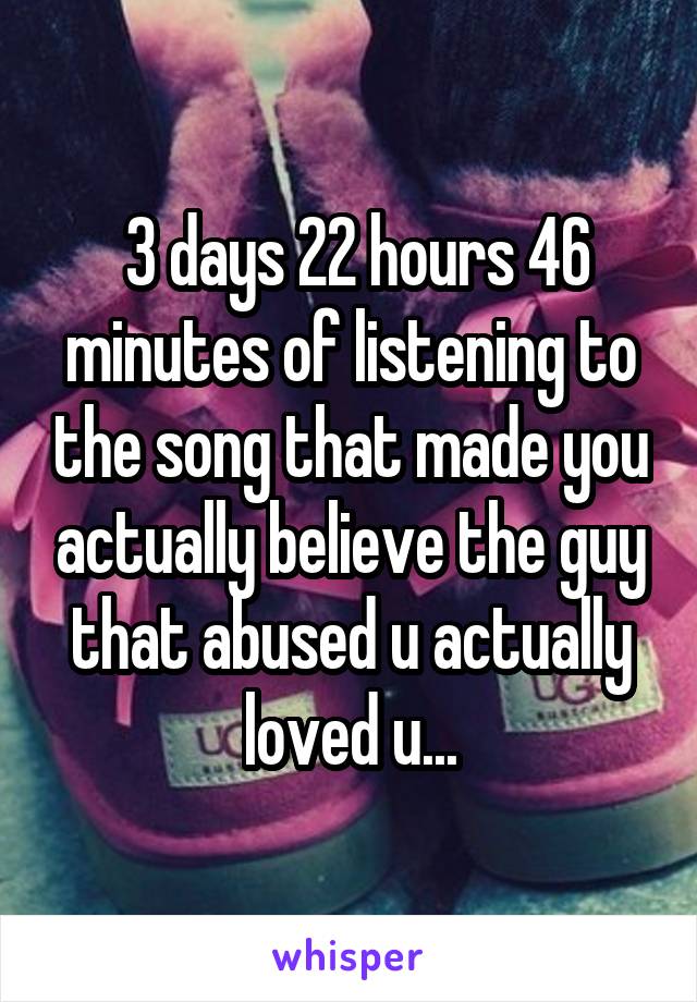  3 days 22 hours 46 minutes of listening to the song that made you actually believe the guy that abused u actually loved u...