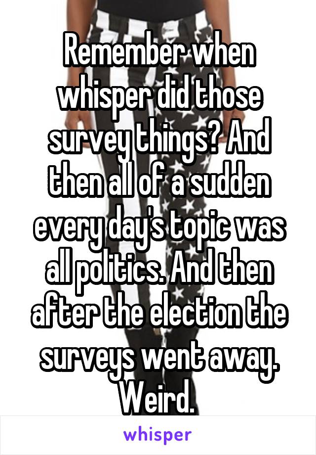 Remember when whisper did those survey things? And then all of a sudden every day's topic was all politics. And then after the election the surveys went away. Weird. 