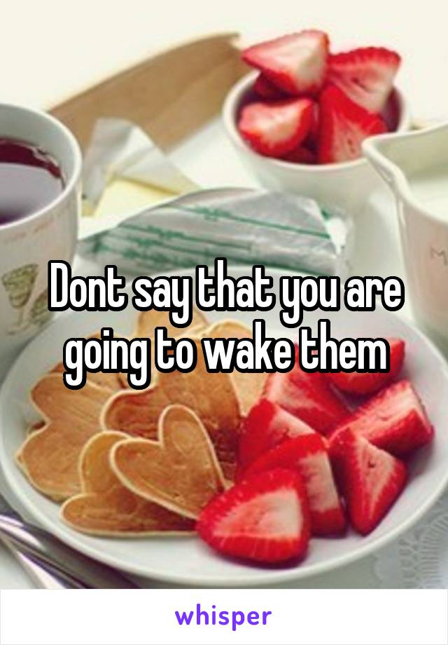 Dont say that you are going to wake them