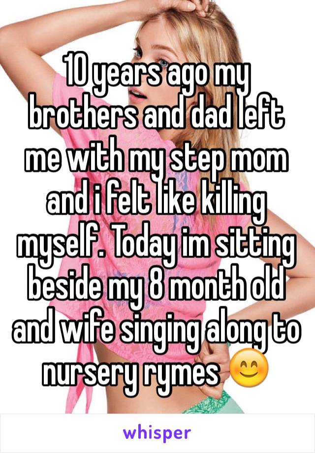 10 years ago my brothers and dad left me with my step mom and i felt like killing myself. Today im sitting beside my 8 month old and wife singing along to nursery rymes 😊