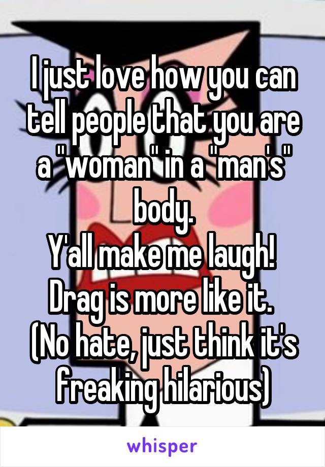 I just love how you can tell people that you are a "woman" in a "man's" body.
Y'all make me laugh! 
Drag is more like it. 
(No hate, just think it's freaking hilarious)