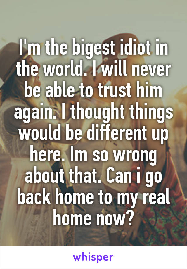 I'm the bigest idiot in the world. I will never be able to trust him again. I thought things would be different up here. Im so wrong about that. Can i go back home to my real home now?