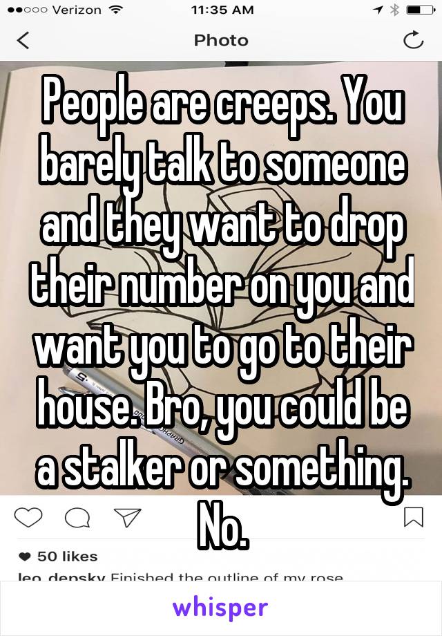 People are creeps. You barely talk to someone and they want to drop their number on you and want you to go to their house. Bro, you could be a stalker or something. No.