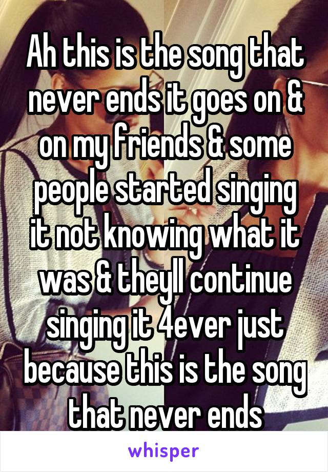 Ah this is the song that never ends it goes on & on my friends & some people started singing it not knowing what it was & theyll continue singing it 4ever just because this is the song that never ends