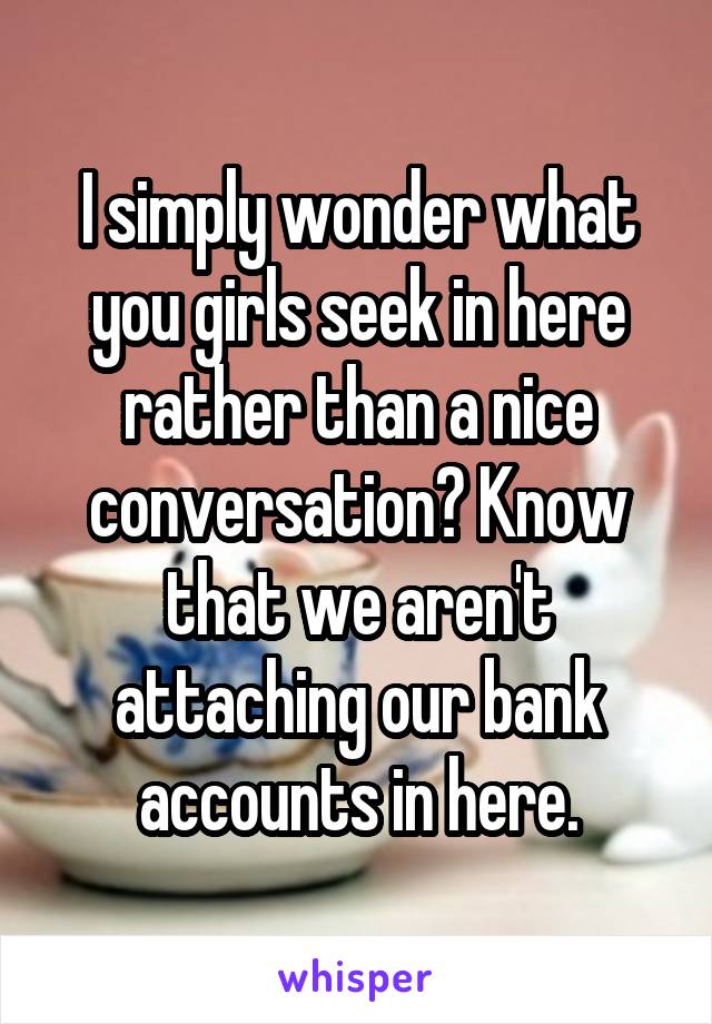 I simply wonder what you girls seek in here rather than a nice conversation? Know that we aren't attaching our bank accounts in here.