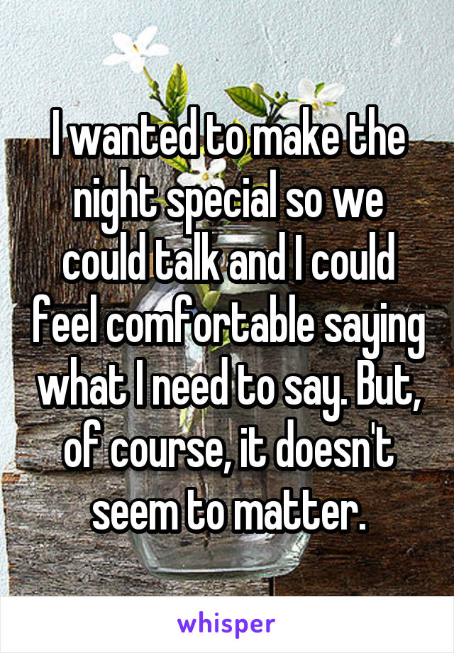 I wanted to make the night special so we could talk and I could feel comfortable saying what I need to say. But, of course, it doesn't seem to matter.