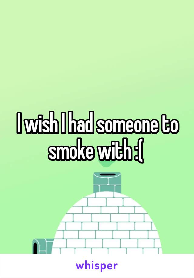 I wish I had someone to smoke with :( 