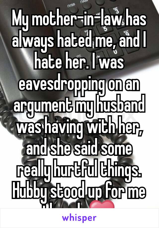 My mother-in-law has always hated me, and I hate her. I was eavesdropping on an argument my husband was having with her, and she said some really hurtful things. Hubby stood up for me though ❤