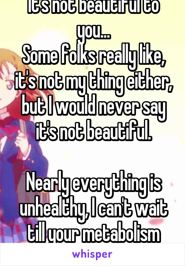 It's not beautiful to you...
Some folks really like, it's not my thing either, but I would never say it's not beautiful.

Nearly everything is unhealthy, I can't wait till your metabolism dies 