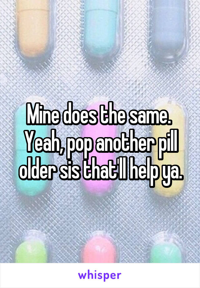 Mine does the same.  Yeah, pop another pill older sis that'll help ya.