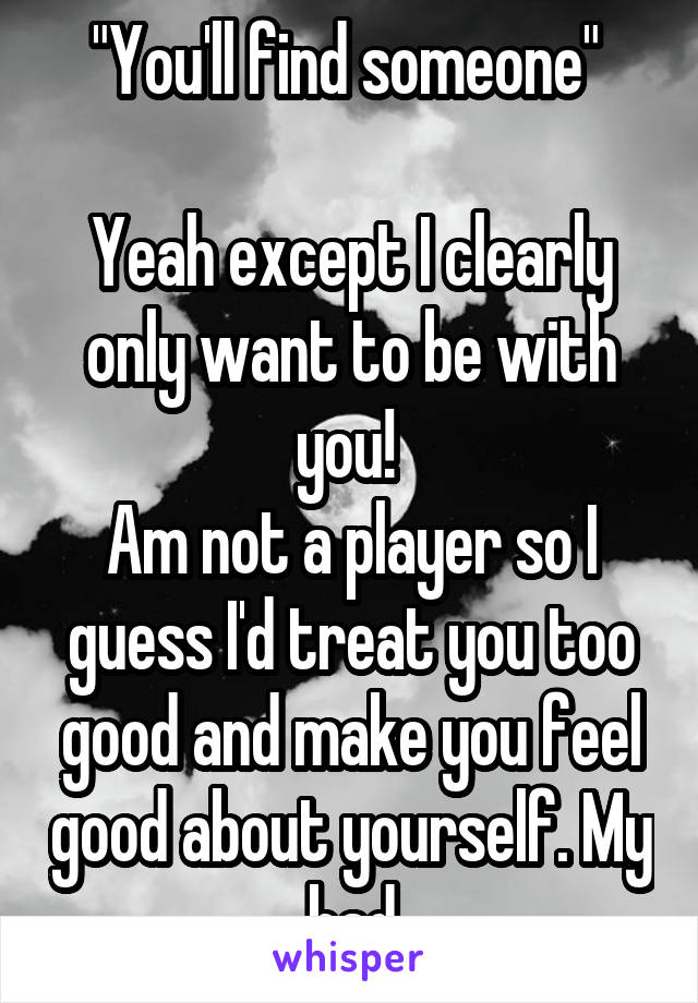 "You'll find someone" 

Yeah except I clearly only want to be with you! 
Am not a player so I guess I'd treat you too good and make you feel good about yourself. My bad