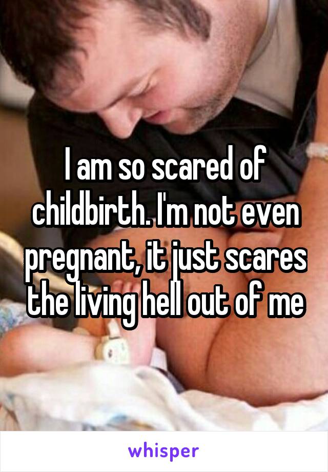 I am so scared of childbirth. I'm not even pregnant, it just scares the living hell out of me