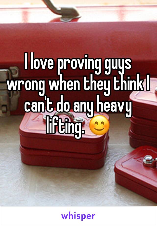 I love proving guys wrong when they think I can't do any heavy lifting. 😊