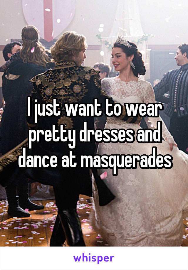 I just want to wear pretty dresses and dance at masquerades