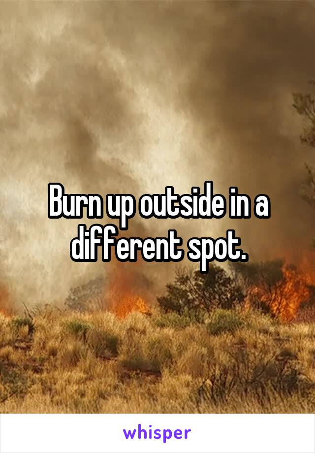 Burn up outside in a different spot.